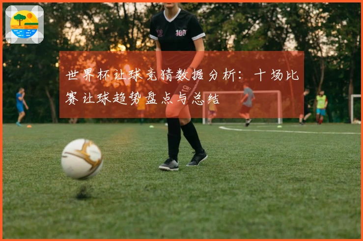 世界杯让球竞猜数据分析:十场比赛让球趋势盘点与总结