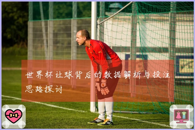 世界杯让球背后的数据解析与投注思路探讨