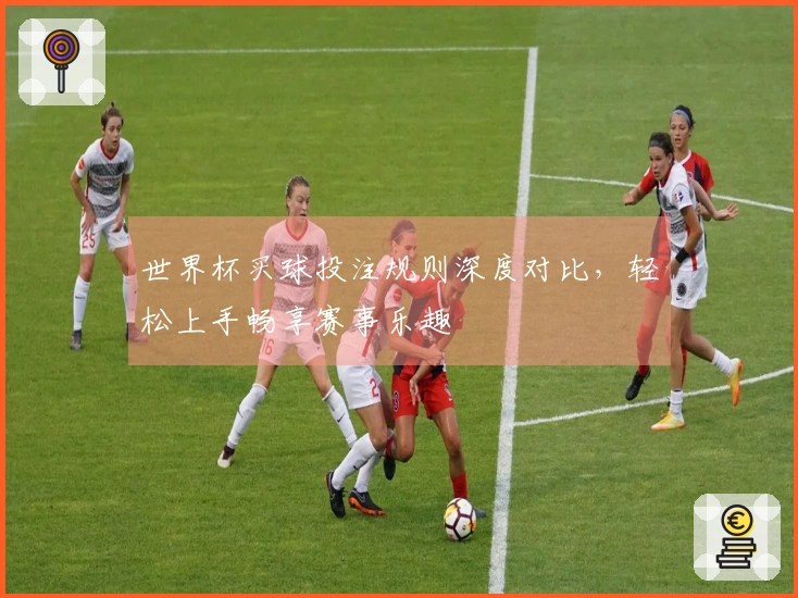 世界杯买球投注规则深度对比，轻松上手畅享赛事乐趣