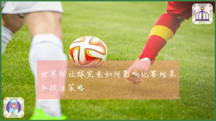 世界杯让球究竟如何影响比赛结果和投注策略