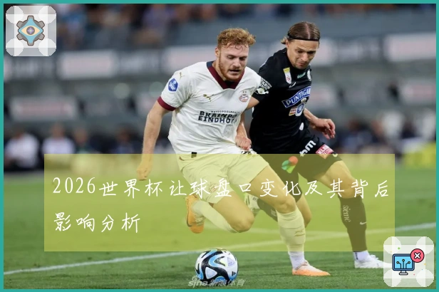 2026世界杯让球盘口变化及其背后影响分析