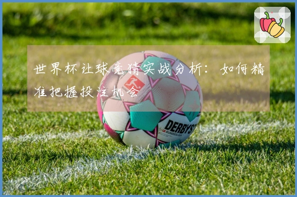 世界杯让球竞猜实战分析：如何精准把握投注机会