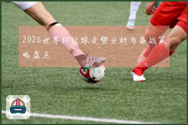 2026世界杯让球走势分析与备战策略盘点