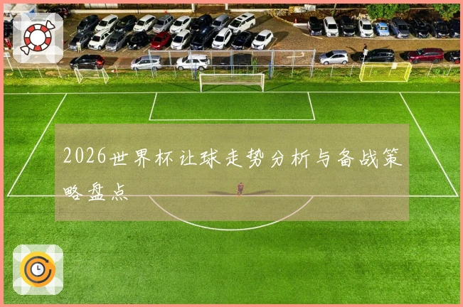 2026世界杯让球走势分析与备战策略盘点